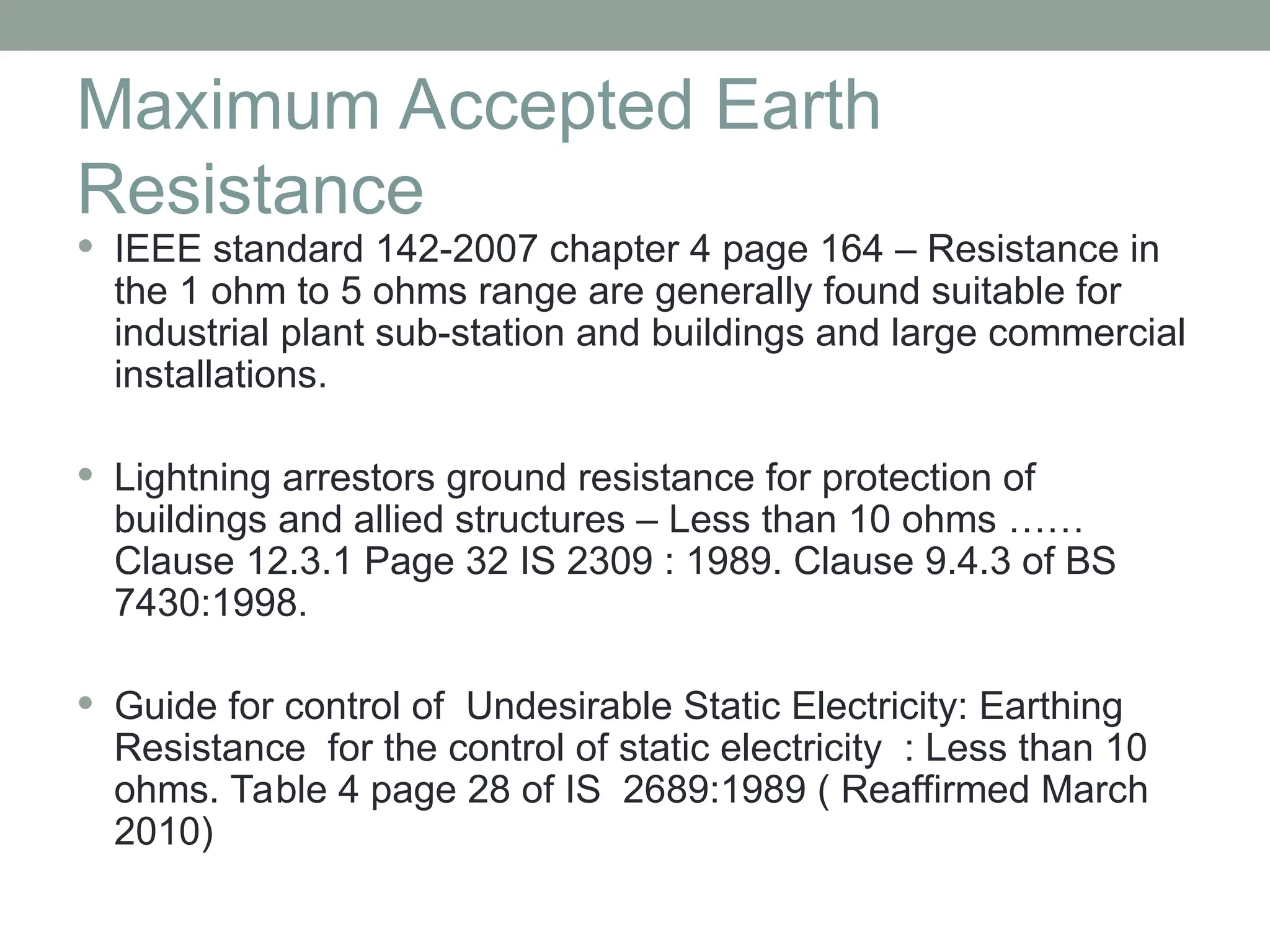 Maximum Accepted Earth
Resistance
 IEEE standard 142-2007 chapter 4 page 164 – Resistance in
the 1 ohm to 5 ohms range are generally found suitable for
industrial plant sub-station and buildings and large commercial
installations.
 Lightning arrestors ground resistance for protection of
buildings and allied structures – Less than 10 ohms ……
Clause 12.3.1 Page 32 IS 2309 : 1989. Clause 9.4.3 of BS
7430:1998.
 Guide for control of Undesirable Static Electricity: Earthing
Resistance for the control of static electricity : Less than 10
ohms. Table 4 page 28 of IS 2689:1989 ( Reaffirmed March
2010)
 