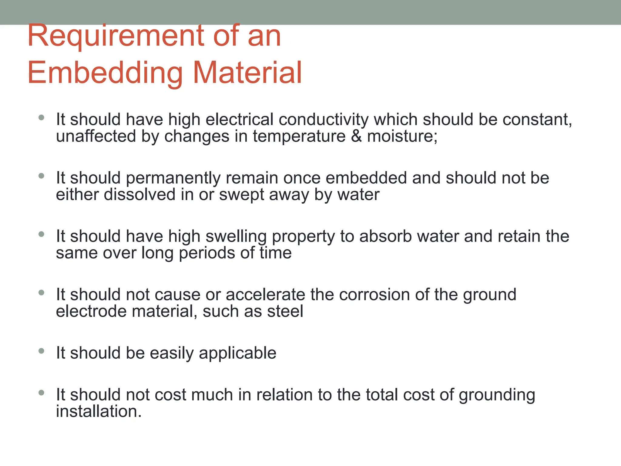 Requirement of an
Embedding Material
 It should have high electrical conductivity which should be constant,
unaffected by changes in temperature & moisture;
 It should permanently remain once embedded and should not be
either dissolved in or swept away by water
 It should have high swelling property to absorb water and retain the
same over long periods of time
 It should not cause or accelerate the corrosion of the ground
electrode material, such as steel
 It should be easily applicable
 It should not cost much in relation to the total cost of grounding
installation.
 