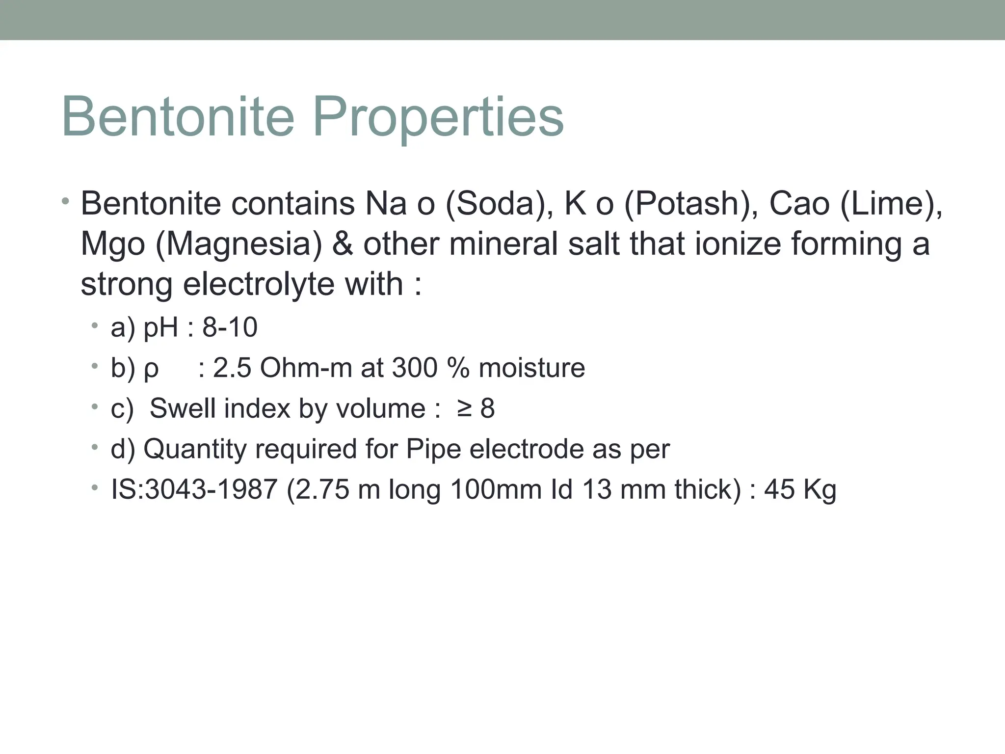 Bentonite Properties
• Bentonite contains Na o (Soda), K o (Potash), Cao (Lime),
Mgo (Magnesia) & other mineral salt that ionize forming a
strong electrolyte with :
• a) pH : 8-10
• b) ρ : 2.5 Ohm-m at 300 % moisture
• c) Swell index by volume : ≥ 8
• d) Quantity required for Pipe electrode as per
• IS:3043-1987 (2.75 m long 100mm Id 13 mm thick) : 45 Kg
 