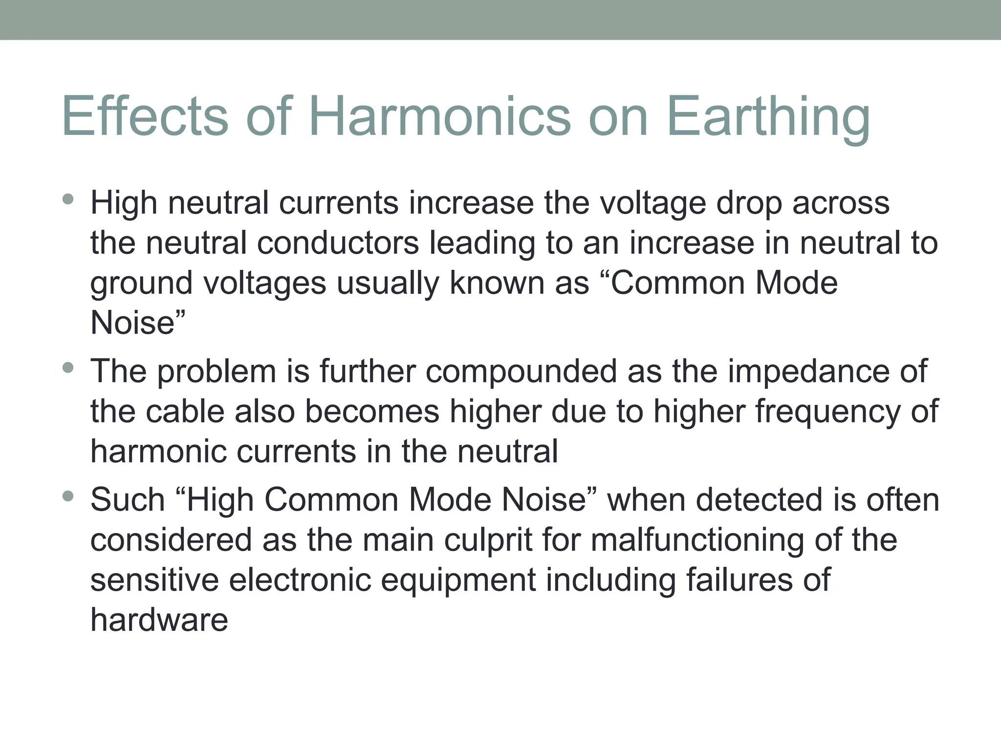Effects of Harmonics on Earthing
 High neutral currents increase the voltage drop across
the neutral conductors leading to an increase in neutral to
ground voltages usually known as “Common Mode
Noise”
 The problem is further compounded as the impedance of
the cable also becomes higher due to higher frequency of
harmonic currents in the neutral
 Such “High Common Mode Noise” when detected is often
considered as the main culprit for malfunctioning of the
sensitive electronic equipment including failures of
hardware
 