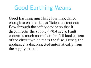 Good Earthing Means
Good Earthing must have low impedance
enough to ensure that sufficient current can
flow through the safety device so that it
disconnects the supply ( <0.4 sec ). Fault
current is much more than the full load current
of the circuit which melts the fuse. Hence, the
appliance is disconnected automatically from
the supply mains.
 