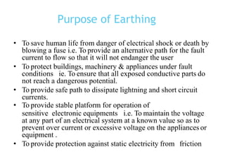 Purpose of Earthing
• To save human life from danger of electrical shock or death by
blowing a fuse i.e. To provide an alternative path for the fault
current to flow so that it will not endanger the user
• To protect buildings, machinery & appliances under fault
conditions ie. To ensure that all exposed conductive parts do
not reach a dangerous potential.
• To provide safe path to dissipate lightning and short circuit
currents.
• To provide stable platform for operation of
sensitive electronic equipments i.e. To maintain the voltage
at any part of an electrical system at a known value so as to
prevent over current or excessive voltage on the appliances or
equipment .
• To provide protection against static electricity from friction
 