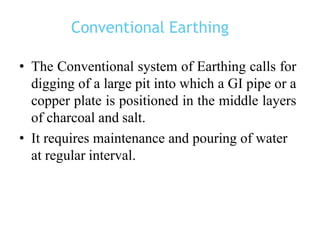 Conventional Earthing
• The Conventional system of Earthing calls for
digging of a large pit into which a GI pipe or a
copper plate is positioned in the middle layers
of charcoal and salt.
• It requires maintenance and pouring of water
at regular interval.
 