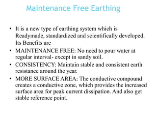 Maintenance Free Earthing
• It is a new type of earthing system which is
Readymade, standardized and scientifically developed.
Its Benefits are
• MAINTENANCE FREE: No need to pour water at
regular interval- except in sandy soil.
• CONSISTENCY: Maintain stable and consistent earth
resistance around the year.
• MORE SURFACE AREA: The conductive compound
creates a conductive zone, which provides the increased
surface area for peak current dissipation. And also get
stable reference point.
 