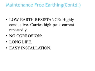 Maintenance Free Earthing(Contd.)
• LOW EARTH RESISTANCE: Highly
conductive. Carries high peak current
repeatedly.
• NO CORROSION:
• LONG LIFE.
• EASY INSTALLATION.
 
