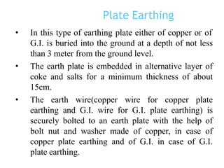 Plate Earthing
• In this type of earthing plate either of copper or of
G.I. is buried into the ground at a depth of not less
than 3 meter from the ground level.
• The earth plate is embedded in alternative layer of
coke and salts for a minimum thickness of about
15cm.
• The earth wire(copper wire for copper plate
earthing and G.I. wire for G.I. plate earthing) is
securely bolted to an earth plate with the help of
bolt nut and washer made of copper, in case of
copper plate earthing and of G.I. in case of G.I.
plate earthing.
 