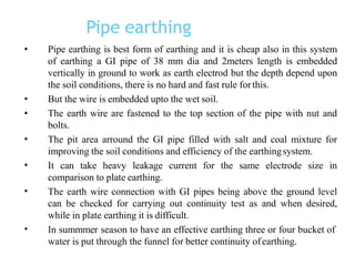Pipe earthing
•
•
•
•
•
•
• Pipe earthing is best form of earthing and it is cheap also in this system
of earthing a GI pipe of 38 mm dia and 2meters length is embedded
vertically in ground to work as earth electrod but the depth depend upon
the soil conditions, there is no hard and fast rule forthis.
But the wire is embedded upto the wet soil.
The earth wire are fastened to the top section of the pipe with nut and
bolts.
The pit area arround the GI pipe filled with salt and coal mixture for
improving the soil conditions and efficiency of the earthingsystem.
It can take heavy leakage current for the same electrode size in
comparison to plate earthing.
The earth wire connection with GI pipes being above the ground level
can be checked for carrying out continuity test as and when desired,
while in plate earthing it is difficult.
In summmer season to have an effective earthing three or four bucket of
water is put through the funnel for better continuity ofearthing.
 