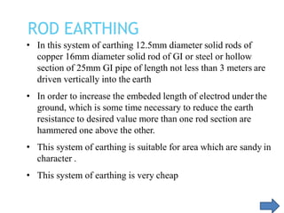 • In this system of earthing 12.5mm diameter solid rods of
copper 16mm diameter solid rod of GI or steel or hollow
section of 25mm GI pipe of length not less than 3 meters are
driven vertically into the earth
• In order to increase the embeded length of electrod under the
ground, which is some time necessary to reduce the earth
resistance to desired value more than one rod section are
hammered one above the other.
• This system of earthing is suitable for area which are sandy in
character .
• This system of earthing is very cheap
ROD EARTHING
 