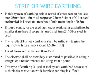 • In this system of earthing strip electrod of cross section not less
than 25mm into 1.6mm of copper or 25mm * 4mm of GI or steel
are burried in horizontal trenches of minimum depth of 0.5m
• If round conductor are used their cross sectional area shall not be
smaller than three if copper is used and 6mm2 if GI or steel is
used.
• The length of burried conductor shall be sufficient to give the
required earth resistance (about 0.5Ωto 1.5Ω)
• It shall however be not less than 15 m
• The electrod shall be as widely distributed as possible in a single
straight or circular trenches radiating from a point
• This type of earthing is used in rockey soil earth bed because at
such places excavation work for plate earthing is difficult
STRIP OR WIRE EARTHING
 