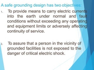 A safe grounding design has two objectives:
1. To provide means to carry electric currents
into the earth under normal and fault
conditions without exceeding any operating
and equipment limits or adversely affecting
continuity of service.
2. To assure that a person in the vicinity of
grounded facilities is not exposed to the
danger of critical electric shock.
 