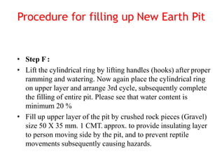 • Step F :
• Lift the cylindrical ring by lifting handles (hooks) after proper
ramming and watering. Now again place the cylindrical ring
on upper layer and arrange 3rd cycle, subsequently complete
the filling of entire pit. Please see that water content is
minimum 20 %
• Fill up upper layer of the pit by crushed rock pieces (Gravel)
size 50 X 35 mm. 1 CMT. approx. to provide insulating layer
to person moving side by the pit, and to prevent reptile
movements subsequently causing hazards.
Procedure for filling up New Earth Pit
 