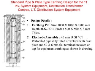 • Design Details :
1. Earthing Pit : Size 1000 X 1000 X 1800 mm
Depth.M.S. / C.I. Plate : 500 X 500 X 8 mm
Thick.
2. Electrode Assembly : 40 mm Ø GI / CI
Perforated pipe duly fitted or welded with base
plate and 50 X 6 mm flat termination taken on
top for equipment earthing as shown in drawing.
Standard Pipe & Plate Type Earthing Design for the 11
Kv. System Equipment, Distribution Transformer
Centres, L.T. Distribution System Equipment
 