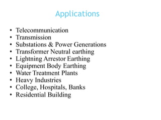 Applications
• Telecommunication
• Transmission
• Substations & Power Generations
• Transformer Neutral earthing
• Lightning Arrestor Earthing
• Equipment Body Earthing
• Water Treatment Plants
• Heavy Industries
• College, Hospitals, Banks
• Residential Building
 