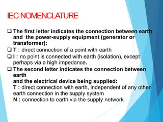 IECNOMENCLATURE
 The first letter indicates the connection between earth
and the power-supply equipment (generator or
transformer):
 T : direct connection of a point with earth
 I : no point is connected with earth (isolation), except
perhaps via a high impedance.
 The second letter indicates the connection between
earth
and the electrical device being supplied:
T : direct connection with earth, independent of any other
earth connection in the supply system
N : connection to earth via the supply network
 