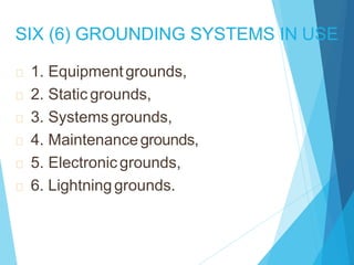 SIX (6) GROUNDING SYSTEMS IN USE
1. Equipmentgrounds,
2. Static grounds,
3. Systemsgrounds,
4. Maintenancegrounds,
5. Electronic grounds,
6. Lightninggrounds.
 
