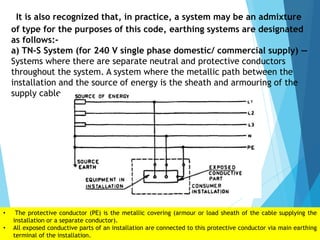 It is also recognized that, in practice, a system may be an admixture
of type for the purposes of this code, earthing systems are designated
as follows:-
a) TN-S System (for 240 V single phase domestic/ commercial supply) —
Systems where there are separate neutral and protective conductors
throughout the system. A system where the metallic path between the
installation and the source of energy is the sheath and armouring of the
supply cable
• The protective conductor (PE) is the metallic covering (armour or load sheath of the cable supplying the
installation or a separate conductor).
• All exposed conductive parts of an installation are connected to this protective conductor via main earthing
terminal of the installation.
 
