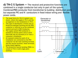 d) TN-C-S System — The neutral and protective functions are
combined in a single conductor but only in part of the system.
CombinedPEN conductor from transformer to building distribution point,
but separate PE and N conductors in fixed indoor wiring and flexible
power cords.
• The usual form of a TN-C-S system is as
shown, where the supply is TN-C and the
arrangement in the installations in TN-S.
• This type of distribution is known also as
Protective Multiple Earthing and the PEN
conductor is referred to as the combined
neutral and earth (CNE) Conductor.
• The supply system PEN conductor is
earthed at several points and an earth
electrode may be necessary at or near a
consumer's installation.
• All exposed conductive parts of an
installation are connected to the PEN
conductor via the main earthing terminal
and the neutral terminal, these terminals
being linked together.
• The protective neutral bonding (PNB) is a
variant of TN-C-S with single point
earthing.
 