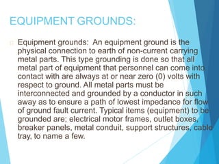 EQUIPMENT GROUNDS:
Equipment grounds: An equipment ground is the
physical connection to earth of non-current carrying
metal parts. This type grounding is done so that all
metal part of equipment that personnel can come into
contact with are always at or near zero (0) volts with
respect to ground. All metal parts must be
interconnected and grounded by a conductor in such
away as to ensure a path of lowest impedance for flow
of ground fault current. Typical items (equipment) to be
grounded are; electrical motor frames, outlet boxes,
breaker panels, metal conduit, support structures, cable
tray, to name a few.
 