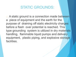 STATIC GROUNDS:
A static ground is a connection made between
a piece of equipment and the earth for the
purpose of draining off static electricity charges
before a flash over potential is reached. This
type grounding system is utilized in dry materials
handling, flammable liquid pumps and delivery
equipment, plastic piping, and explosive storage
facilities.
 