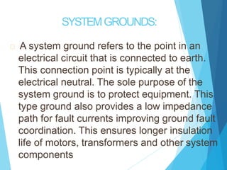 SYSTEMGROUNDS:
A system ground refers to the point in an
electrical circuit that is connected to earth.
This connection point is typically at the
electrical neutral. The sole purpose of the
system ground is to protect equipment. This
type ground also provides a low impedance
path for fault currents improving ground fault
coordination. This ensures longer insulation
life of motors, transformers and other system
components
 