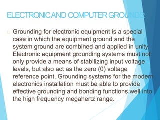 ELECTRONICANDCOMPUTERGROUNDS:
Grounding for electronic equipment is a special
case in which the equipment ground and the
system ground are combined and applied in unity.
Electronic equipment grounding systems must not
only provide a means of stabilizing input voltage
levels, but also act as the zero (0) voltage
reference point. Grounding systems for the modern
electronics installation must be able to provide
effective grounding and bonding functions well into
the high frequency megahertz range.
 