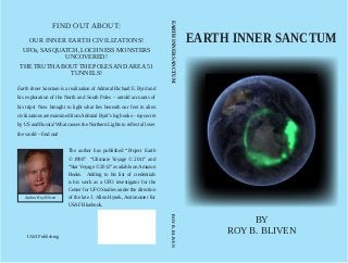 EARTH INNER SANCTUM
BY
ROY B. BLIVEN
EARTH INNER SANCTUM
BY
ROY B. BLIVEN
FIND OUT ABOUT:
OUR INNER EARTH CIVILIZATIONS!
UFOs,SASQUATCH,LOCH NESS MONSTERS
UNCOVERED!
THETRUTHABOUTTHE POLESANDAREA51
TUNNELS!
Earth Inner Sanctum is a realization of Admiral Richard E. Byrd and
his exploration of the North and South Poles – untold accounts of
his trips! Now brought to light what lies beneath our feet in alien
civilizations are examined fromAdmiral Byrd’s log books – top secret
by US and Russia! What causes the Northern Lights to reflect all over
the world – find out!
The author has published “Project Earth
© 1998” “Ultimate Voyage © 2011” and
“Star Voyage © 2012” available on Amazon
Books. Adding to his list of credentials
is his work as a UFO investigator for the
Center for UFO Studies under the direction
of the late J. Allen Hynek, Astronomer for
USAF Bluebook.
Author Roy Bliven
IAM Publishing
EARTHINNERSANCTUM										ROYB.BLIVEN
 
