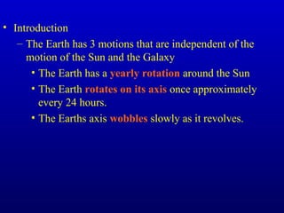 • Introduction
– The Earth has 3 motions that are independent of the
motion of the Sun and the Galaxy
• The Earth has a yearly rotation around the Sun
• The Earth rotates on its axis once approximately
every 24 hours.
• The Earths axis wobbles slowly as it revolves.
 