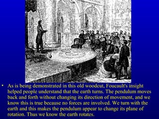 • As is being demonstrated in this old woodcut, Foucault's insight
helped people understand that the earth turns. The pendulum moves
back and forth without changing its direction of movement, and we
know this is true because no forces are involved. We turn with the
earth and this makes the pendulum appear to change its plane of
rotation. Thus we know the earth rotates.
 