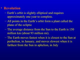 • Revolution
– Earth’s orbit is slightly elliptical and requires
approximately one year to complete.
– All points in the Earth’s orbit form a plant called the
plane of the ecliptic
– The average distance from the Sun to the Earth is 150
million km (about 93 million mi).
– The Earth moves fastest when it is closest to the Sun at
perihelion, in January, and moves slowest when it is
farthest from the Sun in aphelion, in July
 