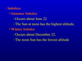 – Solstices
• Summer Solstice
–Occurs about June 22
–The Sun at noon has the highest altitude.
• Winter Solstice
–Occurs about December 22.
–The noon Sun has the lowest altitude
 