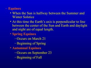 – Equinox
• When the Sun is halfway between the Summer and
Winter Solstice
• At this time the Earth’s axis is perpendicular to line
between the center of the Sun and Earth and daylight
and night are of equal length.
• Spring Equinox
–Occurs on March 21
–Beginning of Spring
• Autumnal Equinox
–Occurs on September 23
–Beginning of Fall
 
