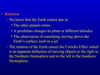 • Rotation
– We know that the Earth rotates due to
• The other planets rotate
• A pendulum changes its plane at different latitudes
• The observation of something moving above the
Earth’s surface, such as a jet.
– The rotation of the Earth causes the Coriolis Effect which
is an apparent deflection of moving objects to the right in
the Northern Hemisphere and to the left in the Southern
Hemisphere.
 