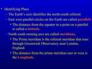 • Identifying Place
– The Earth’s axis identifies the north-south referent
– East west parallel circles on the Earth are called parallels
• The distance from the equator to a point on a parallel
is called a latitude.
– North south running arcs are called meridians.
• The Prime meridian is the referent meridian that runs
through Greenwich Observatory near London,
England.
• The distance from the prime meridian east or west is
the Longitude.
 