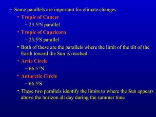 – Some parallels are important for climate changes
• Tropic of Cancer
– 23.5O
N parallel
• Tropic of Capricorn
– 23.5O
S parallel
• Both of these are the parallels where the limit of the tilt of the
Earth toward the Sun is reached.
• Artic Circle
– 66.5 O
N
• Antarctic Circle
– 66.5O
S
• These two parallels identify the limits to where the Sun appears
above the horizon all day during the summer time
 