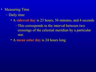 • Measuring Time
– Daily time
• A sidereal day is 23 hours, 56 minutes, and 4 seconds
–This corresponds to the interval between two
crossings of the celestial meridian by a particular
star.
• A mean solar day is 24 hours long
 