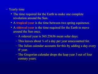 – Yearly time
• The time required for the Earth to make one complete
revolution around the Sun.
• A tropical year is the time between two spring equinoxes
• A sidereal year is the time required for the Earth to move
around the Sun once.
– A sidereal year is 365.25636 mean solar days.
– This leaves about ¼ of a day per year unaccounted for.
– The Julian calendar accounts for this by adding a day every
4th
year.
– The Gregorian calendar drops the leap year 3 out of four
century years.
 