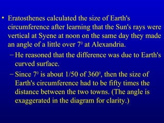 • Eratosthenes calculated the size of Earth's
circumference after learning that the Sun's rays were
vertical at Syene at noon on the same day they made
an angle of a little over 7O
at Alexandria.
– He reasoned that the difference was due to Earth's
curved surface.
– Since 7O
is about 1/50 of 360O
, then the size of
Earth's circumference had to be fifty times the
distance between the two towns. (The angle is
exaggerated in the diagram for clarity.)
 
