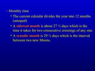 – Monthly time
• The current calendar divides the year into 12 months
(unequal)
• A sidereal month is about 27 ½ days which is the
time it takes for two consecutive crossings of any star.
• A synodic month is 29 ½ days which is the interval
between two new Moons.
 