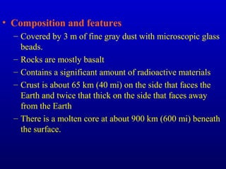 • Composition and features
– Covered by 3 m of fine gray dust with microscopic glass
beads.
– Rocks are mostly basalt
– Contains a significant amount of radioactive materials
– Crust is about 65 km (40 mi) on the side that faces the
Earth and twice that thick on the side that faces away
from the Earth
– There is a molten core at about 900 km (600 mi) beneath
the surface.
 
