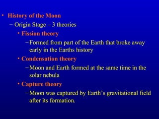 • History of the Moon
– Origin Stage – 3 theories
• Fission theory
–Formed from part of the Earth that broke away
early in the Earths history
• Condensation theory
–Moon and Earth formed at the same time in the
solar nebula
• Capture theory
–Moon was captured by Earth’s gravitational field
after its formation.
 
