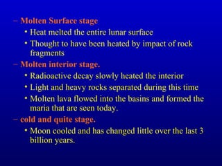 – Molten Surface stage
• Heat melted the entire lunar surface
• Thought to have been heated by impact of rock
fragments
– Molten interior stage.
• Radioactive decay slowly heated the interior
• Light and heavy rocks separated during this time
• Molten lava flowed into the basins and formed the
maria that are seen today.
– cold and quite stage.
• Moon cooled and has changed little over the last 3
billion years.
 