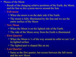 • Phases of the Moon
– Result of the changing relative positions of the Earth, the Moon,
and the Sun as this system moves around the Sun.
– Full moon
• When the moon is on the dark side if the Earth.
• The moon is fully illuminated by the Sun and we see the
entire surface of the Moon
– New Moon
• When the Moon is on the lighted side of the Earth.
• The side of the Moon away from the Earth is illuminated
– First Quarter
• When the Moon is ¼ of the way around its orbit we see ½ of
its lighted surface
• The lighted part is shaped like an arc
– Last Quarter
• Same as the first quarter, but occurs between the full moon
and the new Moon.
 