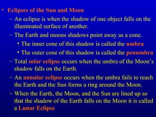• Eclipses of the Sun and Moon
– An eclipse is when the shadow of one object falls on the
illuminated surface of another.
– The Earth and moons shadows point away as a cone.
• The inner cone of this shadow is called the umbra
• The outer cone of this shadow is called the penumbra
– Total solar eclipse occurs when the umbra of the Moon’s
shadow falls on the Earth.
– An annular eclipse occurs when the umbra fails to reach
the Earth and the Sun forms a ring around the Moon.
– When the Earth, the Moon, and the Sun are lined up so
that the shadow of the Earth falls on the Moon it is called
a Lunar Eclipse
 