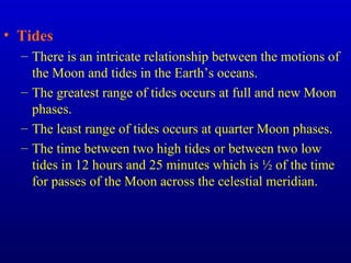 • Tides
– There is an intricate relationship between the motions of
the Moon and tides in the Earth’s oceans.
– The greatest range of tides occurs at full and new Moon
phases.
– The least range of tides occurs at quarter Moon phases.
– The time between two high tides or between two low
tides in 12 hours and 25 minutes which is ½ of the time
for passes of the Moon across the celestial meridian.
 