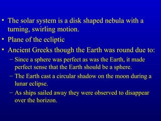 • The solar system is a disk shaped nebula with a
turning, swirling motion.
• Plane of the ecliptic
• Ancient Greeks though the Earth was round due to:
– Since a sphere was perfect as was the Earth, it made
perfect sense that the Earth should be a sphere.
– The Earth cast a circular shadow on the moon during a
lunar eclipse.
– As ships sailed away they were observed to disappear
over the horizon.
 