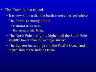 • The Earth is not round.
– It is now known that the Earth is not a perfect sphere.
– The Earth is actually oblate.
• Flattened at the poles.
• Has an equatorial bulge.
– The North Pole is slightly higher and the South Pole
slightly lower than the average surface
– The Equator has a bulge and the Pacific Ocean and a
depression at the Indian Ocean.
 