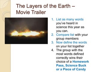 The Layers of the Earth –
Movie Trailer
               1. List as many words
                  you’ve heard in
                  science this year as
                  you can.
               2. Compare list with your
                  group members
               3. Now define the words
                  on your list together
               4. The group with the
                  most words defined
                  correctly wins their
                  choice of a Homework
                  Pass, Science Buck
                  or a Piece of Candy
 