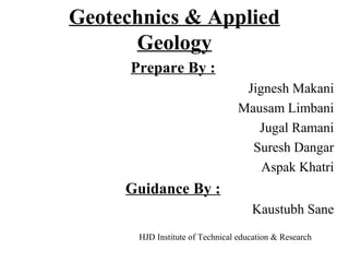 Geotechnics & Applied 
Geology 
Prepare By : 
Jignesh Makani 
Mausam Limbani 
Jugal Ramani 
Suresh Dangar 
Aspak Khatri 
Guidance By : 
Kaustubh Sane 
HJD Institute of Technical education & Research 
 