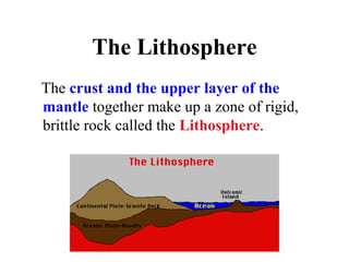 The Lithosphere
The crust and the upper layer of the
mantle together make up a zone of rigid,
brittle rock called the Lithosphere.
 