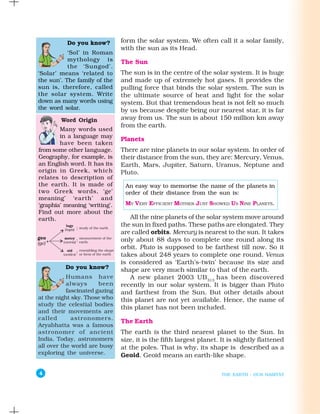 Do you know?         form the solar system. We often call it a solar family,
                               with the sun as its Head.
           ‘Sol’ in Roman
           mythology is        The Sun
           the ‘Sungod’.
‘Solar’ means ‘related to      The sun is in the centre of the solar system. It is huge
the sun’. The family of the    and made up of extremely hot gases. It provides the
sun is, therefore, called      pulling force that binds the solar system. The sun is
the solar system. Write        the ultimate source of heat and light for the solar
down as many words using       system. But that tremendous heat is not felt so much
the word solar.                by us because despite being our nearest star, it is far
        Word Origin            away from us. The sun is about 150 million km away
                               from the earth.
        Many words used
        in a language may
                               Planets
        have been taken
from some other language.      There are nine planets in our solar system. In order of
Geography, for example, is     their distance from the sun, they are: Mercury, Venus,
an English word. It has its    Earth, Mars, Jupiter, Saturn, Uranus, Neptune and
origin in Greek, which         Pluto.
relates to description of
the earth. It is made of        An easy way to memorise the name of the planets in
two Greek words, ‘ge’           order of their distance from the sun is:
meaning’ ‘earth’ and
‘graphia’ meaning ‘writing’.    MY VERY EFFICIENT MOTHER JUST SHOWED US NINE PLANETS.
Find out more about the
earth.                            All the nine planets of the solar system move around
                               the sun in fixed paths. These paths are elongated. They
                               are called orbits. Mercury is nearest to the sun. It takes
                               only about 88 days to complete one round along its
                               orbit. Pluto is supposed to be farthest till now. So it
                               takes about 248 years to complete one round. Venus
                               is considered as ‘Earth’s-twin’ because its size and
          Do you know?         shape are very much similar to that of the earth.
           Humans have            A new planet 2003 UB 313 has been discovered
           always      been    recently in our solar system. It is bigger than Pluto
           fascinated gazing   and farthest from the Sun. But other details about
at the night sky. Those who    this planet are not yet available. Hence, the name of
study the celestial bodies
                               this planet has not been included.
and their movements are
called       astronomers.
                               The Earth
Aryabhatta was a famous
astronomer of ancient          The earth is the third nearest planet to the Sun. In
India. Today, astronomers      size, it is the fifth largest planet. It is slightly flattened
all over the world are busy    at the poles. That is why, its shape is described as a
exploring the universe.        Geoid. Geoid means an earth-like shape.

4                                                                    THE EARTH : OUR HABITAT
 
